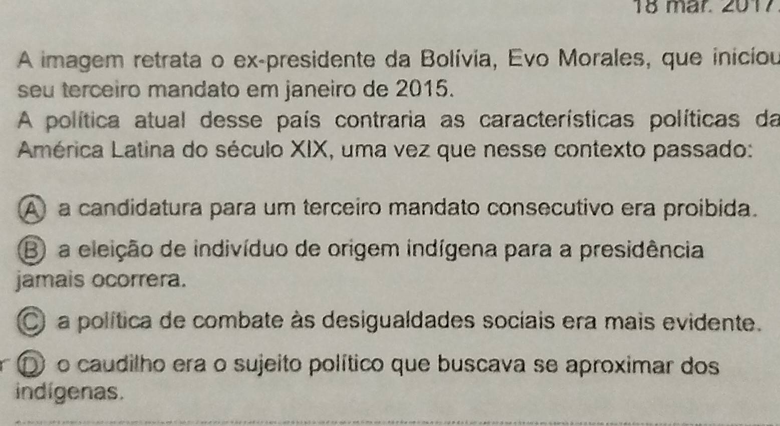 mär. 2017
A imagem retrata o ex-presidente da Bolívia, Evo Morales, que iniciou
seu terceiro mandato em janeiro de 2015.
A política atual desse país contraria as características políticas da
América Latina do século XIX, uma vez que nesse contexto passado:
A a candidatura para um terceiro mandato consecutivo era proibida.
B) a eleição de indivíduo de origem indígena para a presidência
jamais ocorrera.
O a política de combate às desigualdades sociais era mais evidente.
D o caudilho era o sujeito político que buscava se aproximar dos
indígenas.