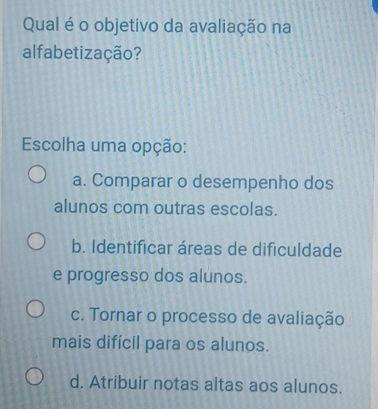 Qual é o objetivo da avaliação na
alfabetização?
Escolha uma opção:
a. Comparar o desempenho dos
alunos com outras escolas.
b. Identificar áreas de dificuldade
e progresso dos alunos.
c. Tornar o processo de avaliação
mais difícil para os alunos.
d. Atribuir notas altas aos alunos.