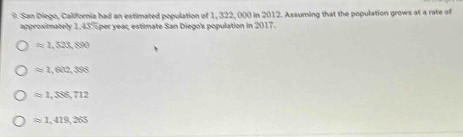 San Diego, California had an estimated population of 1, 322, 000 in 2012. Assuming that the population grows at a rate of
approximately 1.43%per year, estimate San Diego's population in 2017.
approx 1,520,800
approx 1,602,308
approx 1, $86,712
approx 1,419,265