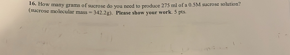 How many grams of sucrose do you need to produce 275 ml of a 0.5M sucrose solution? 
(sucrose molecular mass =342.2g). Please show your work. 5 pts.