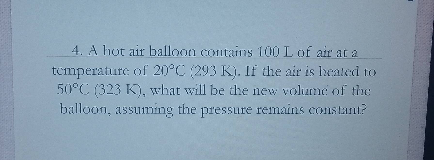 A hot air balloon contains 100 L of air at a 
temperature of 20°C (293 K). . If the air is heated to
50°C (32 3K) , what will be the new volume of the 
balloon, assuming the pressure remains constant?