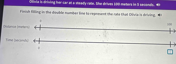 Olivia is driving her car at a steady rate. She drives 100 meters in 5 seconds. 
Finish filling in the double number line to represent the rate that Olivia is driving.
0
100
Distance (meters) 
Time (seconds)
0