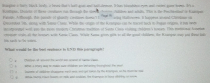 limagine a furry black body, a beast that's hall-goat and half-demon. It has bloodshot eyes and curied giant horm. It's a
Koupus. Donens of these cretures tun through the steek cho childben and aduts. This is the Perchteniouf or Kmmpus
Paride. Altrough, this parade of ghastly creatures doesn'tt ' zing Halloween. It happens around Christmas on
December 5th, along with Santa Claus. While the origin of the Krampus can be traced back to Pagan origins, it has been
incorporated well ino the more modem Christmas tadition of Santa Claus visiting children's houses. This traditional Austrian
crature visits all the houses with Santa Claus. While Santa gives gifs to all the good children, the Knampus may put them into
his sack to be eaten.
What would be the best sentence to END this paragraph?
a Children all amsand the world are scared of Santa Claus.
a What a scary way to make sure childmn ae behaving throughout the yeart
e Dozens of children disappear each year and get taken by the Krampus, so he must be real
d Whae Santa Claco feasts on milk and cookie, the Kampus in bury nibbling on sncwe
