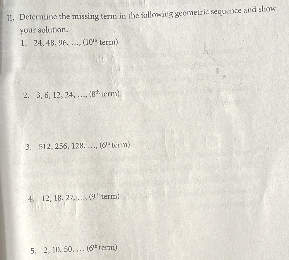 Determine the missing term in the following geometric sequence and show 
your solution. 
1. 24, 48, 96, …, (10^(th) term) 
2. 3, 6, 12, 24, …, (8^(th) term) 
3. 512, 256, 128, …, (6^(th) term) 
4. 12, 18, 27, …, (9^(th) term) 
5. 2, 10, 50, … (6^(th) term)