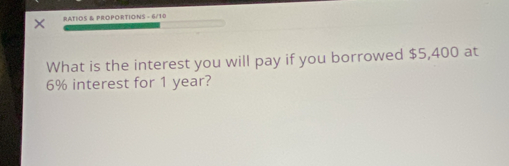 RATIOS & PROPORTIONS - 6/10 
What is the interest you will pay if you borrowed $5,400 at
6% interest for 1 year?