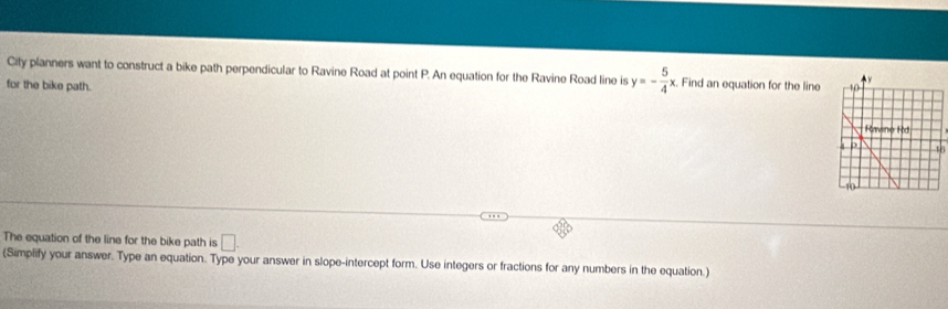 City planners want to construct a bike path perpendicular to Ravine Road at point P. An equation for the Ravine Road line is y=- 5/4 x Find an equation for the line 
for the bike path. 
The equation of the line for the bike path is □ 
(Simplify your answer. Type an equation. Type your answer in slope-intercept form. Use integers or fractions for any numbers in the equation.)