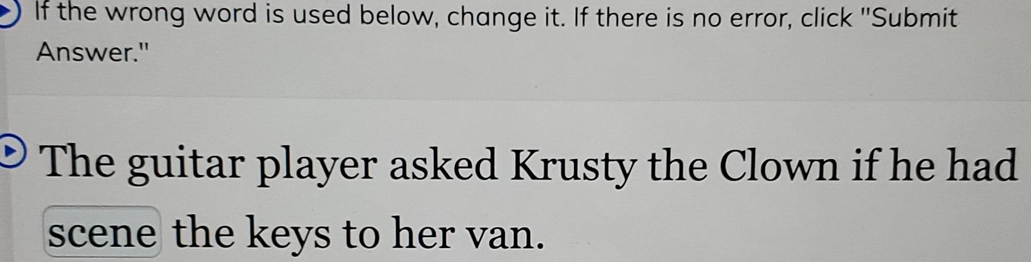 If the wrong word is used below, change it. If there is no error, click "Submit 
Answer." 
The guitar player asked Krusty the Clown if he had 
scene the keys to her van.