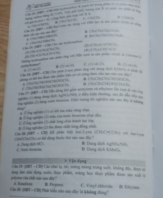 Đảo th asãn
C# 2h: (SBT - CDN Một bydmcarbon X mạch hó trong phẩn từ có phẩn trêm khói
hương cưum bằng 85,714%. Trên phổ khổi lượng của X có penk iớn phên t ứng
C. CH₂CH: D. CH=CH
với gii tị m/x = 42. Công thứn: phú hợp với X là
A. CHy=CHCH:. B. CH;CH;CH:
Căm 24: (SBT - CDị But-Lenr tác dụng với HBr tạo ra sin phim chính có công
thức cầu tạo nào sau đây?
B. CH₃CH₂CH₂CH₂B:
A. CH:CHBrCHBrCH:.
D. BrCH₂CH₃CH₂CH₂B₂
C. CH₃CH₃CHBrCH₃.
Câo 25: (SBT - CD) Cho các hydrocarbon:
(2) (CH_3)_2C=CHCH_3
(1) CH₂=C|CH₃)CH₃CH₂,
(4) CH_3)_2CHC=CH
(3) CH:=C(CH₃)CH=CH₂
Những hydmcarbon não phản ứng với HBr sinh ra sản phẩm chính là 2-bromo-2-
may freistes ? B. (2) vi (4). C. (1) và (3). D. (3) va (4),
A. (1) vii (2).
Clw 26: [SBT - CD] Cho pent-2-ene phin ứng với dung dịch KMnO, ở nhiệt đ)
phòng có thể thu được sảm phẩm hữu cơ có công thức cầu tạo nào sao dây?
A. CH₃CH₂CH(OH)CH(OH)CH₃ B. CH₂C H_2CH_2CH(OH)CH_3.
C. CH₃CH(OH)CH;CH(OH)CH₃. D. CH₂Cl H-CH(OH)CH_2CH_2
Căm 27: [SBT~ CD] Dẫn dóng khi gồm acetylene và ethylene lần lượt đi vào ông
nhiệm (1) dụng dụng dịch AgNOv/NH: ở điều kiện thường, sau đó dẫn tiếp qua
ổng nghiệm (2) đụng nước bromine. Hiện tượng thi nghiệm nào sau đây là không
dàng?
A. Ở ông nghiệm (1) có kết tủa màu vàng nhạt.
B. Ở ổng nghiệm (2) màu của nước bromine nhạt dân.
C. Ở ổng nghiệm (2) chất lóng chia thành hai lớp.
D. Ở ổng nghiệm (2) thu được chất lòng đồng nhật.
Căw 28: |SBT - CD] Để phân biệt but-2-yne (C H_3Cequiv CCH_3) ) với but-l-yne
CH=CCH:CH₃) có thể dùng thuốc thứ nào sau đây?
A. Dung dịch HC1. B. Dung dịch AgNO₃! vH
C. Nước bromine. D. Dung dịch KMnO₄
* Vận dụng
Cáu 29: [SBT - CD] Các chai lọ, túi, mảng mỏng trong suốt, không độc, được sử
dụng làm chai đựng nước, thực phẩm, màng bọc thực phẩm được sản xuất từ
polymer của chât nào sau đây?
A. Butadiene. B. Propene. C. Vinyl chloride. D. Ethylene.
Câa 30: [SBT - CD] Phát biểu nào sau đây là không đúng?