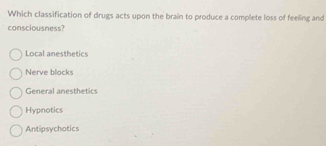 Which classification of drugs acts upon the brain to produce a complete loss of feeling and
consciousness?
Local anesthetics
Nerve blocks
General anesthetics
Hypnotics
Antipsychotics