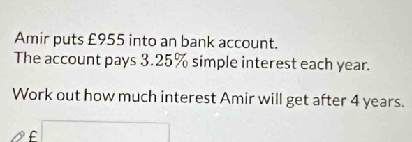 Amir puts £955 into an bank account. 
The account pays 3.25% simple interest each year. 
Work out how much interest Amir will get after 4 years. 
f □