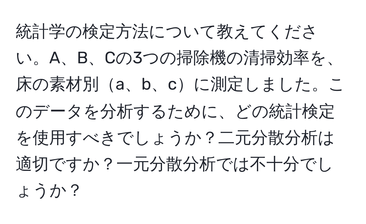 統計学の検定方法について教えてください。A、B、Cの3つの掃除機の清掃効率を、床の素材別a、b、cに測定しました。このデータを分析するために、どの統計検定を使用すべきでしょうか？二元分散分析は適切ですか？一元分散分析では不十分でしょうか？