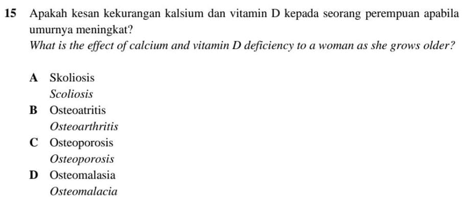 Apakah kesan kekurangan kalsium dan vitamin D kepada seorang perempuan apabila
umurnya meningkat?
What is the effect of calcium and vitamin D deficiency to a woman as she grows older?
A Skoliosis
Scoliosis
B Osteoatritis
Osteoarthritis
C Osteoporosis
Osteoporosis
D Osteomalasia
Osteomalacia