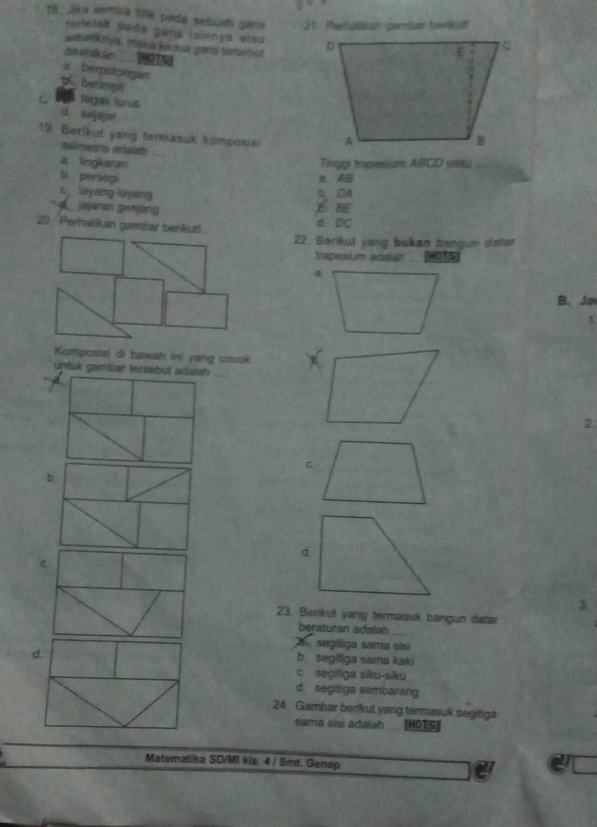 t8. Jika semua tilik pada sebush garis 21. Pertalikan gamlar benkut
terletak pada gars lainnya stau 
seba knya , maka kedua gars tersebu 
dikatakan [5
a. berotorgan
p berimplt
C tegak lurus
d sejajar 
19. Berikut yang termasuk komposisi
asimetris adalan
a lingkaran Tinggi trapesium ABCD yaitu
b persegi a. AB
c layang-layang b, DA
jajaran genjang BE
20. Perhatikan gambar benkut! d DC
22. Berikut yang bukan bangun datar
trapesium adalan _ WOTs)
B. Ja
Komposisi di bawah ini yang cocok
untük gambær tersebut adalah
2
b
c.
23. Berikut yang termasuk bangun datar
beraturan adalah
d.
segiliga sama sisi
b. segitiga sama kaki
c. segitiga siku-siku
d. segitiga sembarang
24. Gambar berikut yang termasuk segitiga
sama sisi adaiah MOTS
Matematika SD/MI kis. 4 / Smt. Genap