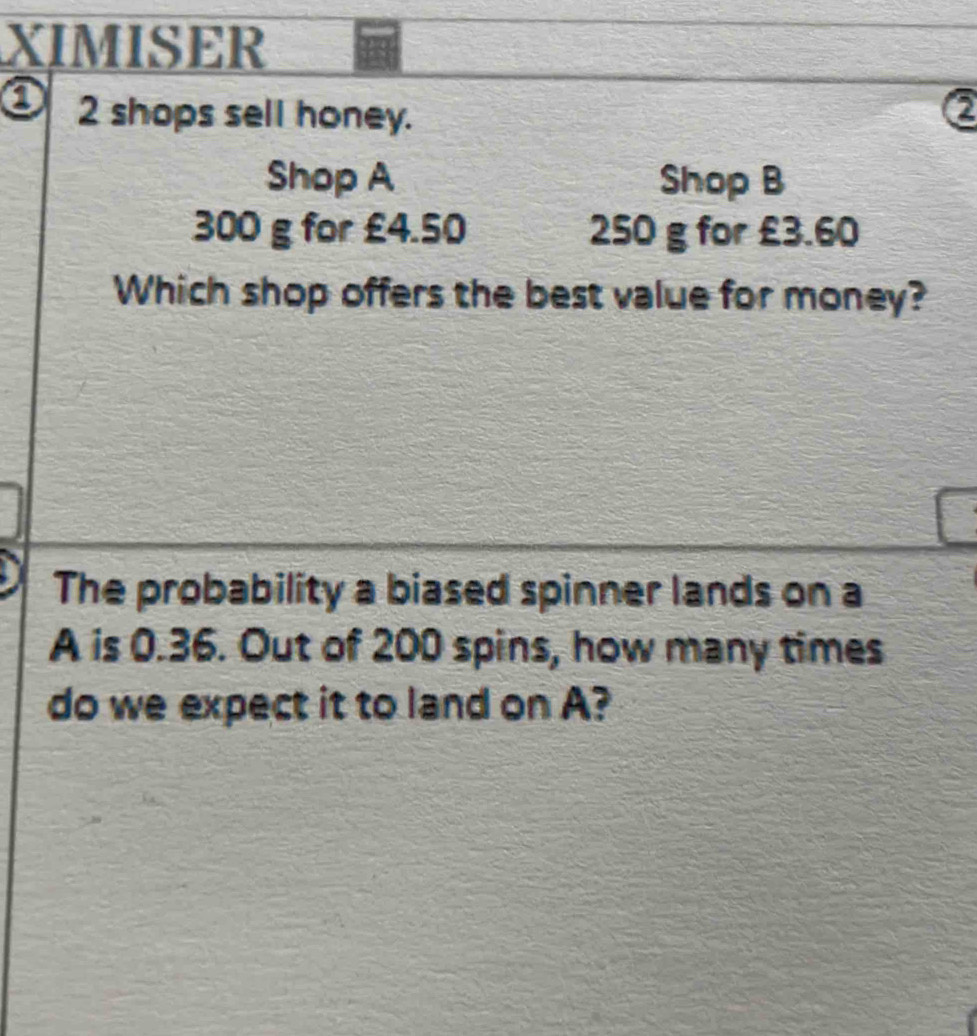 XIMISER 
2 shops sell honey. a 
Shop A Shop B
300 g for £4.50 250 g for £3.60
Which shop offers the best value for money? 
The probability a biased spinner lands on a 
A is 0.36. Out of 200 spins, how many times 
do we expect it to land on A?