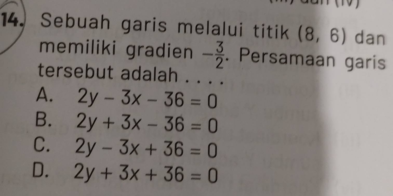 Sebuah garis melalui titik (8,6) dan
memiliki gradien - 3/2 . Persamaan garis
tersebut adalah . . . .
A. 2y-3x-36=0
B. 2y+3x-36=0
C. 2y-3x+36=0
D. 2y+3x+36=0