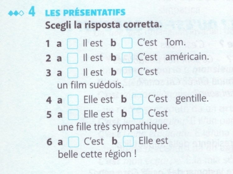 les présentatifs 
Scegli la risposta corretta. 
1 a ll est b C'est Tom. 
2 a ll est b C'est américain. 
3 a ll est b C'est 
un film suédois. 
4 a _ ^ Elle est b C'est gentille. 
5 a □ Elle est b C'est 
une fille très sympathique. 
6 a □ C'est b Elle est 
belle cette région !