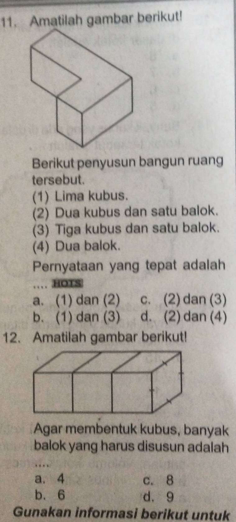 Amatilah gambar berikut!
Berikut penyusun bangun ruang
tersebut.
(1) Lima kubus.
(2) Dua kubus dan satu balok.
(3) Tiga kubus dan satu balok.
(4) Dua balok.
Pernyataan yang tepat adalah
HOTS
a. (1) dan (2) c. (2) dan (3)
b. (1) dan (3) d. (2) dan (4)
12. Amatilah gambar berikut!
Agar membentuk kubus, banyak
balok yang harus disusun adalah
a. 4 c. 8
b. 6 d. 9
Gunakan informasi berikut untuk