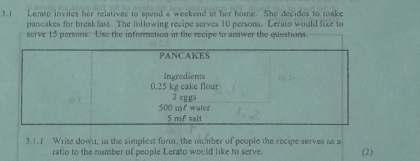 3.1 Lento invites her relatives to spend a weekend at her home. She decides to make 
pancakes for breakfast. The following recipe serves 10 persons. Lerato would like to 
serve 15 persons. Use the information in the recipe to answer the questions. 
PANCAKES 
Ingredients
0.25 kg cake flour
500 me water 2 eggs
5 m £ salt 
3.1.1 Write down, in the simplest form, the number of people the recipe serves as a (2) 
ratio to the number of people Lerato would like to serve.