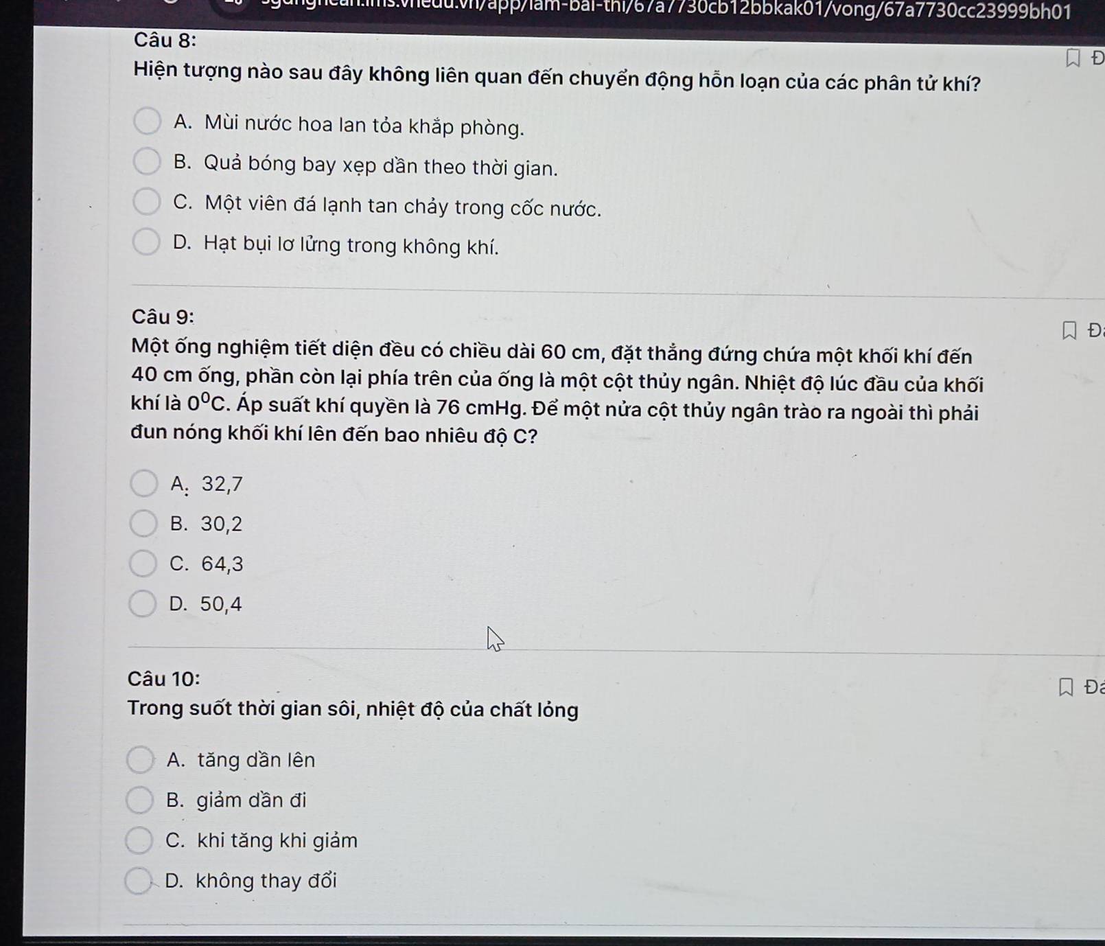 Bwheduvn/app/lam-bai-thi/67a7730cb12bbkak01/vong/67a7730cc23999bh01
Câu 8:
Hiện tượng nào sau đây không liên quan đến chuyển động hỗn loạn của các phân tử khí?
A. Mùi nước hoa lan tỏa khắp phòng.
B. Quả bóng bay xẹp dần theo thời gian.
C. Một viên đá lạnh tan chảy trong cốc nước.
D. Hạt bụi lơ lửng trong không khí.
Câu 9:
D
Một ống nghiệm tiết diện đều có chiều dài 60 cm, đặt thẳng đứng chứa một khối khí đến
40 cm ống, phần còn lại phía trên của ống là một cột thủy ngân. Nhiệt độ lúc đầu của khối
khí là 0°C *. Áp suất khí quyền là 76 cmHg. Để một nửa cột thủy ngân trào ra ngoài thì phải
đun nóng khối khí lên đến bao nhiêu độ C?
A: 32, 7
B. 30, 2
C. 64, 3
D. 50, 4
Câu 10:
Đ
Trong suốt thời gian sôi, nhiệt độ của chất lỏng
A. tăng dần lên
B. giảm dần đi
C. khi tăng khi giảm
D. không thay đổi