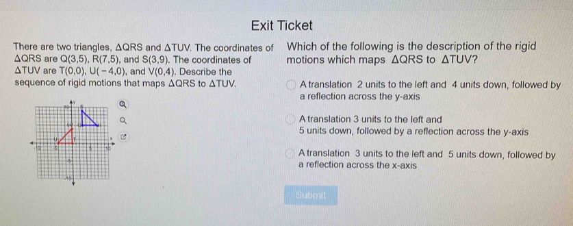 Exit Ticket
There are two triangles, △ QRS and △ TUV. The coordinates of Which of the following is the description of the rigid
△ QRS are Q(3,5), R(7,5) , and S(3,9). The coordinates of motions which maps △ QRS to △ TUV ?
△ TUV are T(0,0), U(-4,0) ), and V(0,4). Describe the
sequence of rigid motions that maps △ QRS to △ TUV. A translation 2 units to the left and 4 units down, followed by
a reflection across the y-axis
A translation 3 units to the left and
5 units down, followed by a reflection across the y-axis
A translation 3 units to the left and 5 units down, followed by
a reflection across the x-axis
Submit