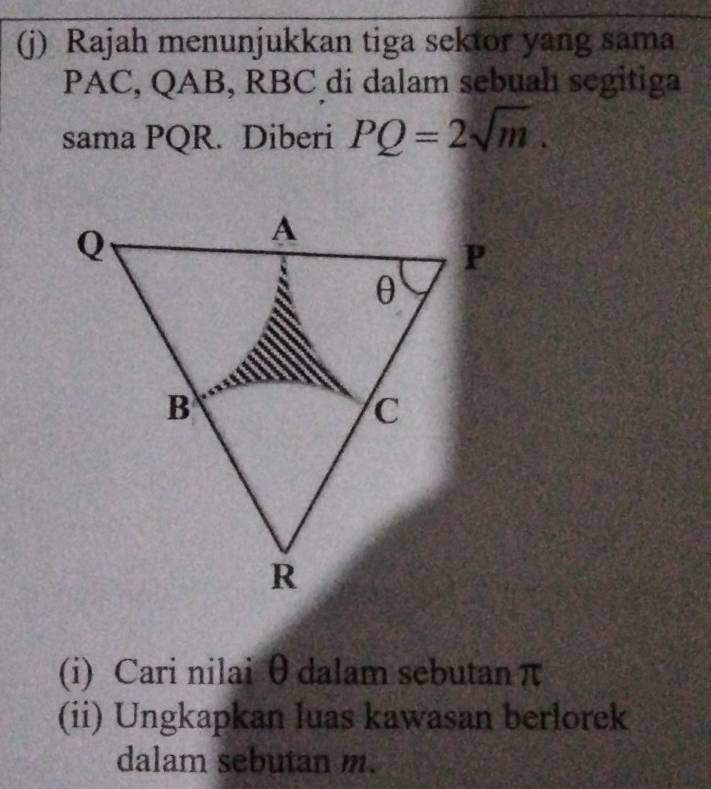 Rajah menunjukkan tiga sektor yang sama
PAC, QAB, RBC di dalam sebuah segitiga 
sama PQR. Diberi PQ=2sqrt(m). 
(i) Cari nilai θ dalam sebutan π
(ii) Ungkapkan luas kawasan berlorek 
dalam sebutan m.