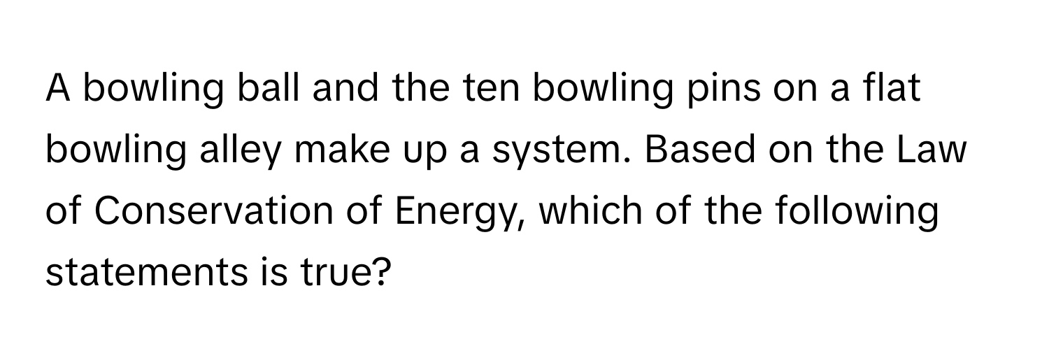 A bowling ball and the ten bowling pins on a flat bowling alley make up a system. Based on the Law of Conservation of Energy, which of the following statements is true?