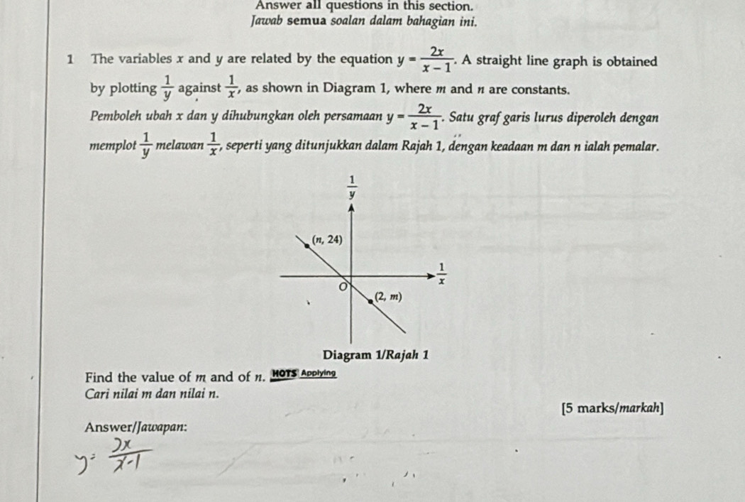 Answer all questions in this section.
Jawab semua soalan dalam bahagian ini.
1 The variables x and y are related by the equation y= 2x/x-1  A straight line graph is obtained
by plotting  1/y  against  1/x  , as shown in Diagram 1, where m and n are constants.
Pemboleh ubah x dan y dihubungkan oleh persamaan y= 2x/x-1 . Satu graf garis lurus diperoleh dengan
memplot  1/y  melawan  1/x  , seperti yang ditunjukkan dalam Rajah 1, dengan keadaan m dan n ialah pemalar.
Diagram 1/Rajah 1
Find the value of m and of n, 1OTs Applying
Cari nilai m dan nilai n.
[5 marks/markah]
Answer/Jawapan: