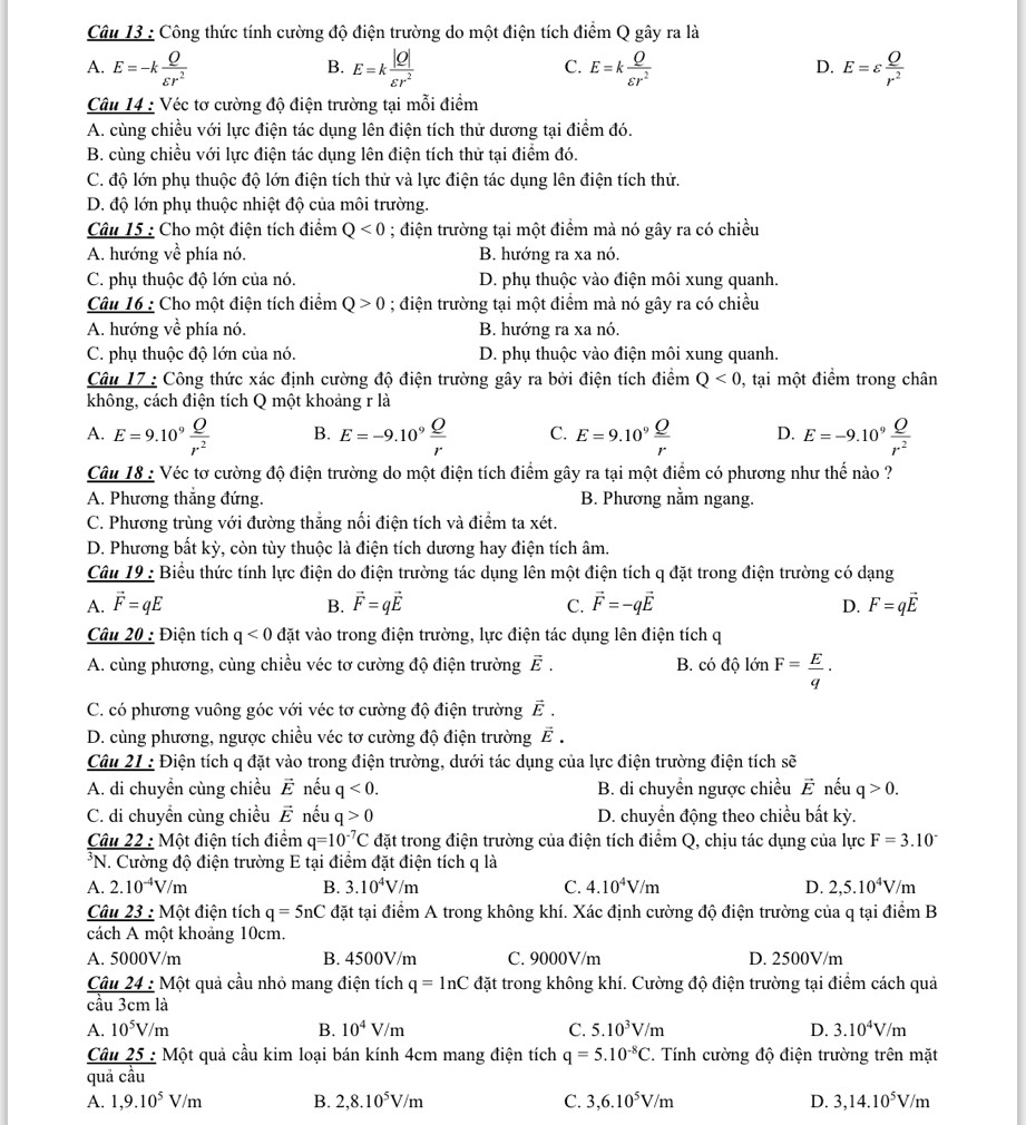 Công thức tính cường độ điện trường do một điện tích điểm Q gây ra là
A. E=-k Q/varepsilon r^2  E=k |Q|/varepsilon r^2  E=k Q/varepsilon r^2  E=varepsilon  Q/r^2 
B.
C.
D.
Câu 14 : Véc tơ cường độ điện trường tại mỗi điểm
A. cùng chiều với lực điện tác dụng lên điện tích thử dương tại điểm đó.
B. cùng chiều với lực điện tác dụng lên điện tích thử tại điểm đó.
C. độ lớn phụ thuộc độ lớn điện tích thử và lực điện tác dụng lên điện tích thử.
D. độ lớn phụ thuộc nhiệt độ của môi trường.
Câu 15 : Cho một điện tích điểm Q<0</tex> ; điện trường tại một điểm mà nó gây ra có chiều
A. hướng về phía nó. B. hướng ra xa nó.
C. phụ thuộc độ lớn của nó. D. phụ thuộc vào điện môi xung quanh.
Câu 16 : Cho một điện tích điểm Q>0; điện trường tại một điểm mà nó gây ra có chiều
A. hướng vhat e phía nó. B. hướng ra xa nó.
C. phụ thuộc độ lớn của nó. D. phụ thuộc vào điện môi xung quanh.
Câu 17 : Công thức xác định cường độ điện trường gây ra bởi điện tích điểm Q<0</tex> 0, tại một điểm trong chân
không, cách điện tích Q một khoảng r là
A. E=9.10^9 Q/r^2  B. E=-9.10^9 Q/r  C. E=9.10^9 Q/r  D. E=-9.10^9 Q/r^2 
Câu 18 : Véc tơ cường độ điện trường do một điện tích điểm gây ra tại một điểm có phương như thế nào ?
A. Phương thắng đứng. B. Phương nằm ngang.
C. Phương trùng với đường thẳng nối điện tích và điểm ta xét.
D. Phương bất kỳ, còn tùy thuộc là điện tích dương hay điện tích âm.
Câu 19 : Biểu thức tính lực điện do điện trường tác dụng lên một điện tích q đặt trong điện trường có dạng
A. vector F=qE B. vector F=qvector E C. vector F=-qvector E D. F=qvector E
Câu 20 : Điện tích q<0</tex> đặt vào trong điện trường, lực điện tác dụng lên điện tích q
A. cùng phương, cùng chiều véc tơ cường độ điện trường vector E. B. có độ lớn F= E/q ·
C. có phương vuông góc với véc tơ cường độ điện trường vector E.
D. cùng phương, ngược chiều véc tơ cường độ điện trường vector E.
Câu 21 : Điện tích q đặt vào trong điện trường, dưới tác dụng của lực điện trường điện tích sẽ
A. di chuyển cùng chiều vector E nếu q<0. B. di chuyền ngược chiều vector E nếu q>0.
C. di chuyền cùng chiều vector E nếu q>0 D. chuyển động theo chiều bất kỳ.
Câu _ 22:Mhat o t điện tích điểm q=10^(-7)C đặt trong điện trường của điện tích điểm Q, chịu tác dụng của lực F=3.10°
*N. Cường độ điện trường E tại điểm đặt điện tích q là
A. 2.10^(-4)V/m B. 3.10^4V/m C. 4.10^4V/m D. 2,5.10^4V/m
Câu 23 : Một điện tích q=5nC đặt tại điểm A trong không khí. Xác định cường độ điện trường của q tại điểm B
cách A một khoảng 10cm.
A. 5000V/m B. 4500V/m C. 9000V/m D. 2500V/m
frac Cau24:M cau3cmla ột quả cầu nhỏ mang điện tích q=ln C đặt trong không khí. Cường độ điện trường tại điểm cách quả
A. 10^5V/m B. 10^4V/m C. 5.10^3V/m D. 3.10^4V/m
C frac u25: Một quả cầu kim loại bán kính 4cm mang điện tích q=5.10^(-8)C. Tính cường độ điện trường trên mặt
overline 
quả câu
A. 1,9.10^5V/m B. 2,8.10^5V/m C. 3,6.10^5V/m D. 3,14.10^5V/m