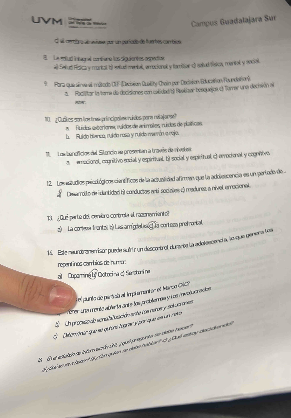 UVM de Vaile de Vésica
Campus Guadalajara Sur
() el cerebro atraviesa por un período de fuertes cambios
8. La salud integral contiene los siguientes aspectos
a) Salud Física y mental b) salud mental, emocional y familiar c) salud física, mental y social.
9. Para que sirve el método DEF (Decision Quality Chain por Decision Education Foundation).
a Fecilitar la toma de decisiones con calidad b) Realizar bosquejos c) Tomar una decisión al
azar.
10. ¿Quáles son los tres principales ruidos para relajarse?
a Ruídos exteriores, ruídos de animales, ruídos de pláticas,
b. Ruido blanco, ruido rosa y ruido marrón o rojo.
11. Los beneficios del Silencio se presentan a través de níveles
a. emocional, cognitivo social y espiritual b) social y espiritual c) emocional y cognitivo.
12. Los estudios psicológicos científicos de la actualidad afirman que la adolescencia es un periodo de.
a Desarrollo de identidad b) conductas anti sociales c) madurez a nível emocional.
13. ¿Qué parte del cerebro controla el razonamiento?
a) La corteza frontal b) Las amígdalas c) la corteza prefrontal
14. Este neurotransmisor puede sufrir un descontrol durante la adolescencia, lo que genera los
repentinos cambios de humor.
a) Dopamina b) Oxitocina c) Serotonina
el punto de partida al implementar el Marco C4C?
fener una mente abierta ante los problemas y los involucrados
b) Un proceso de sensibilización ante los retos y soluciones
c) Determinar que se quiere lograr y por que es un reto
16. En el eslabón de información útil, ¿qué pregunta se debe hacer?
a) ¿Qué se va a hacer? b) ¿Con quien se debe hablar? c) ¿Qué estoy decidiendo