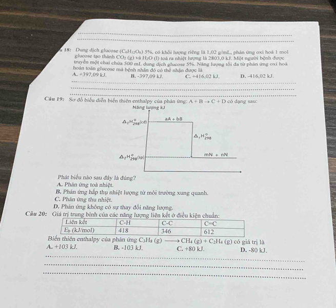 18: Dung dịch glucose (C_6H_12O_6)5% 6, có khổi lượng riêng là 1,02 g/mL, phản ứng oxi hoá 1 mol
glucose tạo thành CO_2(g) và H_2O (l) toà ra nhiệt lượng là 2803,0 kJ. Một người bệnh được
truyền một chai chứa 500 mL dung dịch glucose 5%. Năng lượng tối đa từ phân ứng oxi hoá
hoàn toàn glucose mà bệnh nhân đó có thể nhận được là
A. +397,09 kJ. B. -397,09 kJ. C. +416,02 kJ D. -416,02 kJ.
_
_
_
_
Câu 19: Sơ đồ biểu diễn biến thiên enthalpy của phản ứng: A+Bto C+D có dạng sau:
Phát biểu nào sau đây là đúng?
A. Phản ứng toà nhiệt.
B. Phản ứng hấp thụ nhiệt lượng từ môi trường xung quanh.
C. Phản ứng thu nhiệt.
D. Phản ứng không có sự thay đổi năng lượng.
Câu 20: Giá trị trung bình của các năngở điều
Biến thiên enthalpy của phản ứng C_3H_8(g)to CH_4(g)+C_2H_4(g) có giá trị là
_
A. +103 kJ. B. -103 kJ. C. +80 kJ. D. -80 kJ.
_
_