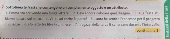 Sottolinea le frasi che contengono un complemento oggetto e un attributo. 
1. Emma sta scrivendo una lunga lettera. 2. Devi ancora colorare quel disegno. 3. Alla festa ab- 
biamo ballato sul palco. 4. Vai tu ad aprire la porta? 5. Laura ha sentito Francesco per il progetto r 
di scienze. 6. Ho letto tre libri in un mese. 7. I ragazzi della terza B scherzano durante l’intervallo. 
punti _/ 3