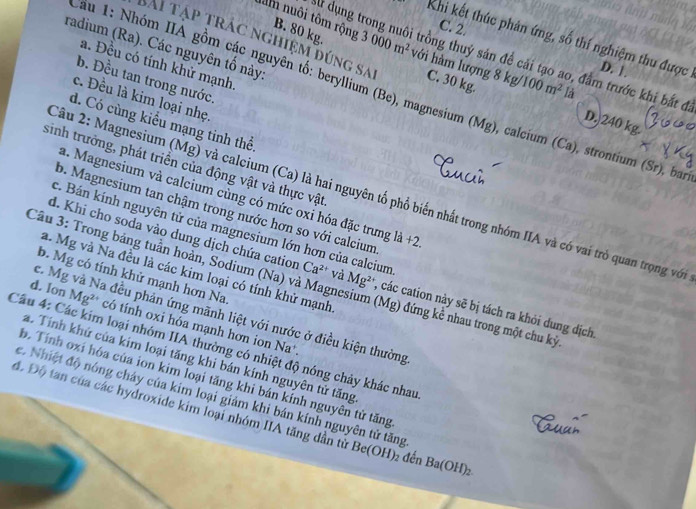 C. 2.
Khi kết thúc phản ứng, số thí nghiệm thu được D. 1.
âm nuôi tôm rộng B. 80 kg. 3000m^2 với hàm lượng 8 kg/ 100m^2
radium (Ra). Các nguyên tố này
Al dụng trong nuôi trồng thuỷ sản để cải tạo ao, đầm trước khi bắt đ
a. Đều có tính khử mạnh.
Bài tập trác nghiệm đúng sa C. 30 kg. D. 240 kg.
b. Đều tan trong nước.
là
au 1: Nhóm IIA gồm các nguyên tố: beryllium (Be), magnesium (Mg), calcium (Ca), strontium (Sr), bai
c. Đều là kim loại nhẹ.
d. Có cùng kiểu mạng tinh thể.
sinh trưởng, phát triển của động vật và thực vật
a. Magnesium và calcium cùng có mức oxi hóa đặc trưng h
Câu 2: Magnesium (Mg) và calcium (Ca) là hai nguyên tố phổ biến nhất trong nhóm IIA và có vai trò quan trọng với
b. Magnesium tan chậm trong nước hơn so với calcium +2.
c. Bán kính nguyên tử của magnesium lớn hơn của calcium
d. Khi cho soda vào dung dịch chứa cation Ca^(2+) và Mg²*, các cation này sẽ bị tách ra khỏi dung dịch.
a. Mg và Na đều là các kim loại có tính khử mạnh.
b. Mg có tính khử mạnh hơn Na
Cầu 3: Trong bảng tuần hoàn, Sodium (Na) và Magnesium (Mg) đứng kể nhau trong một chu kỳ
c. Mg và Na đều phản ứng mãnh liệt với nước ở điều kiện thường
d. Ion Mg²* có tính oxi hóa mạnh hơn ion Na*
Câu 4: Các kim loại nhóm IIA thường có nhiệt độ nóng chảy khác nhau
a. Tính khứ của kim loại tăng khi bán kính nguyên tử tăng
b. Tính oxí hóa của ion kim loại tăng khi bán kính nguyên tử tăng
e. Nhiệt độ nóng cháy của kim loại giảm khi bán kính nguyên tử tăng
độ Độ tan của các hydroxide kim loại nhóm IIA tăng dần từ Be(OH)₂ đến Ba(OH)_2