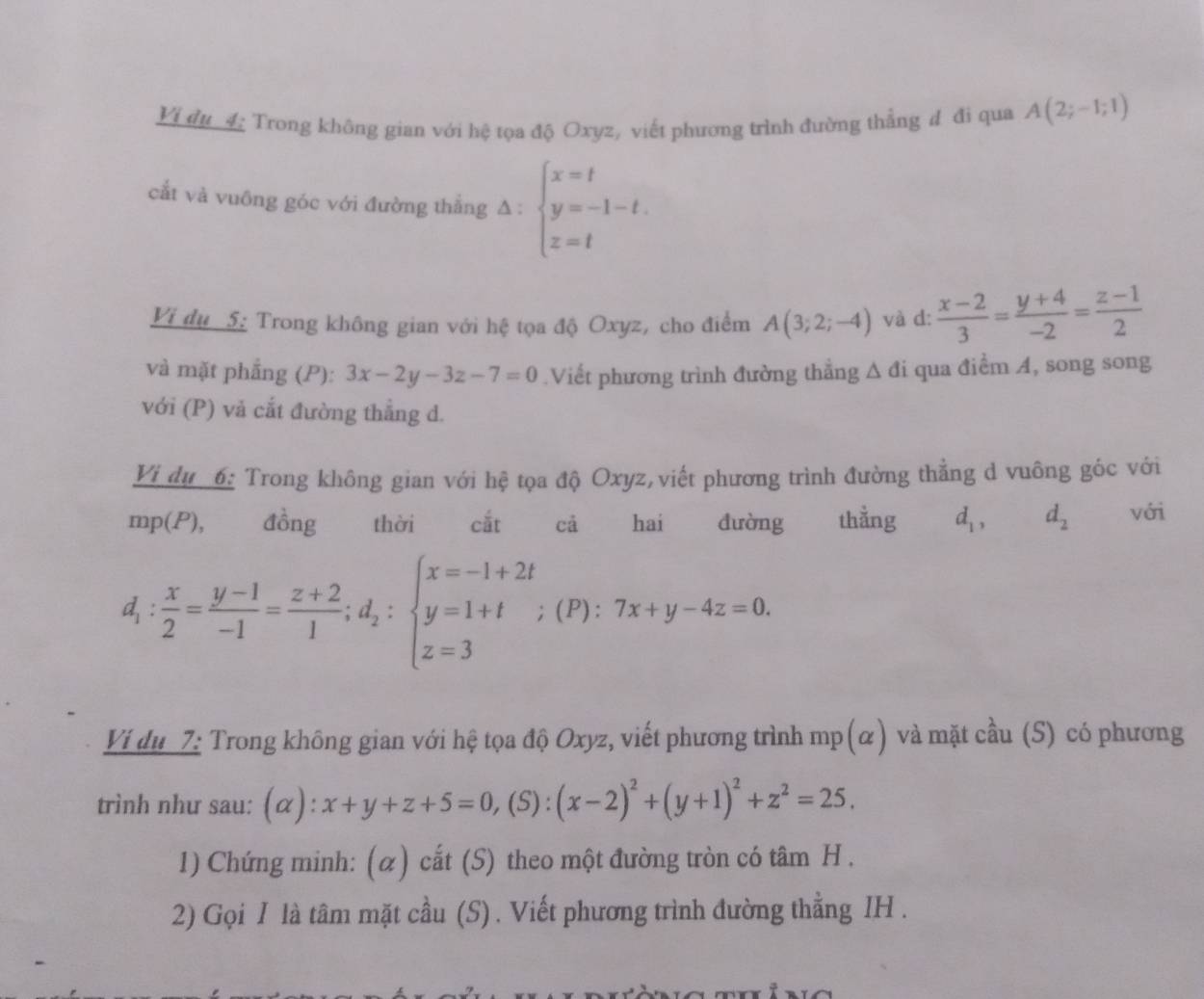 Vi đu 4: Trong không gian với hệ tọa độ Oxyz, viết phương trình đường thẳng đ đi qua A(2;-1;1)
cắt và vuông góc với đường thẳng △ :beginarrayl x=t y=-1-t. z=tendarray.
Vi dụ 5: Trong không gian với hệ tọa độ Oxyz, cho điểm A(3;2;-4) và d:  (x-2)/3 = (y+4)/-2 = (z-1)/2 
và mặt phẳng (P): 3x-2y-3z-7=0 Viết phương trình đường thẳng △ di qua điểm A, song song
với (P) vả cắt đường thẳng d.
Vi du 6: Trong không gian với hệ tọa độ Oxyz,viết phương trình đường thẳng d vuông góc với
mp(P),€£ đồng thời  cắt cả hai đường thằng d_1,d_2 với
d_1: x/2 = (y-1)/-1 = (z+2)/1 ;d_2:beginarrayl x=-1+2t y=1+t z=3endarray. (P): 7x+y-4z=0.
Ví du 7: Trong không gian với hệ tọa độ Oxyz, viết phương trình mp(α) và mặt cầu (S) có phương
trình như sau: (α ):x+y+z+5=0,(S):(x-2)^2+(y+1)^2+z^2=25.
1) Chứng minh: (α) cắt (S) theo một đường tròn có tâm H .
2) Gọi I là tâm mặt cầu (S) . Viết phương trình đường thằng IH .