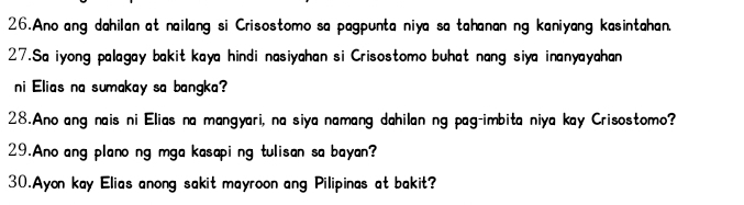 Ano ang dahilan at nailang si Crisostomo sa pagpunta niya sa tahanan ng kaniyang kasintahan. 
27.Sa iyong palagay bakit kaya hindi nasiyahan si Crisostomo buhat nang siya inanyayahan 
ni Elias na sumakay sa bangka? 
28.Ano ang nais ni Elias na mangyari, na siya namang dahilan ng pag-imbita niya kay Crisostomo? 
29.Ano ang plano ng mga kasapi ng tulisan sa bayan? 
30.Ayon kay Elias anong sakit mayroon ang Pilipinas at bakit?