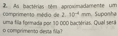 As bactérias têm aproximadamente um 
comprimento médio de 2.10^(-4)mm. Suponha 
uma fila formada por 10 000 bactérias. Qual será 
o comprimento desta fila?