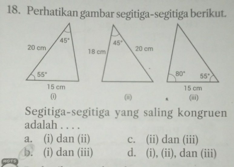 Perhatikan gambar segitiga-segitiga berikut.
(i) (ii) (iii)
Segitiga-segitiga yang saling kongruen
adalah . . . .
a. (i) dan (ii) c. (ii) dan (iii)
b. (i) dan (iii) d. (i), (ii), dan (iii)