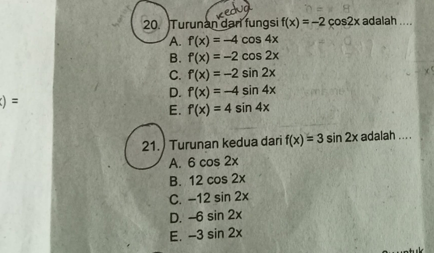 Turunan dari fungsi f(x)=-2cos 2x adalah ....
A. f'(x)=-4cos 4x
B. f'(x)=-2cos 2x
C. f'(x)=-2sin 2x
D. f'(x)=-4sin 4x
()=
E. f'(x)=4sin 4x
21.) Turunan kedua dari f(x)=3sin 2x adalah ....
A. 6cos 2x
B. 12cos 2x
C. -12sin 2x
D. -6sin 2x
E. -3sin 2x