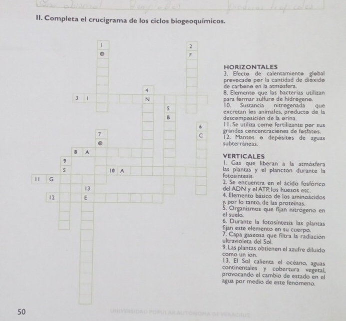 Completa el crucigrama de los ciclos biogeoquímicos. 
2 
F 
HORIZONTALES 
3. Efecto de calentamiento gløbal 
prevocadø per la cantidad de diéxide 
de carbonø en la atmósfera. 
4 
8. Elemento que las bacterias utilizan 
N 
3 1 para formar sulfuro de hidrégeno. 
5 
10. Sustancia nitregenada que 
excretan les animales, producto de la 
B descomposición de la orina. 
6 11. Se utiliza como fertilizante por sus 
C grandes concentraciones de fosfatos. 
7 12. Mantos o depésites de aguas 
subterráneas. 
8 A VERTICALES 
, I. Gas que liberan a la atmósfera 
las plantas y el plancton durante la 
10 A fotosintesis. 
11 G 2. Se encuentra en el ácido fosfórico 
13 
del ADN y el ATP los huesos etc. 
4. Elemento básico de los aminoácidos 
12 E y, por lo tanto, de las proteínas. 
5. Organismos que fijan nitrógeno en 
el suelo. 
6. Durante la fotosintesis las plantas 
fijan este elemento en su cuerpo. 
7. Capa gaseosa que filtra la radiación 
ultravioleta del Sol. 
9. Las plantas obtienen el azufre diluido 
como un ion. 
13. El Sol calienta el océano, aguas 
continentales y cobertura vegetal, 
provocando el cambio de estado en el 
agua por medio de este fenómeno. 
50