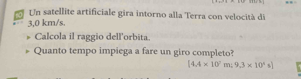 Un satellite artificiale gira intorno alla Terra con velocità di
3,0 km/s. 
Calcola il raggio dell’orbita. 
Quanto tempo impiega a fare un giro completo?
[4,4* 10^7m;9,3* 10^4s]