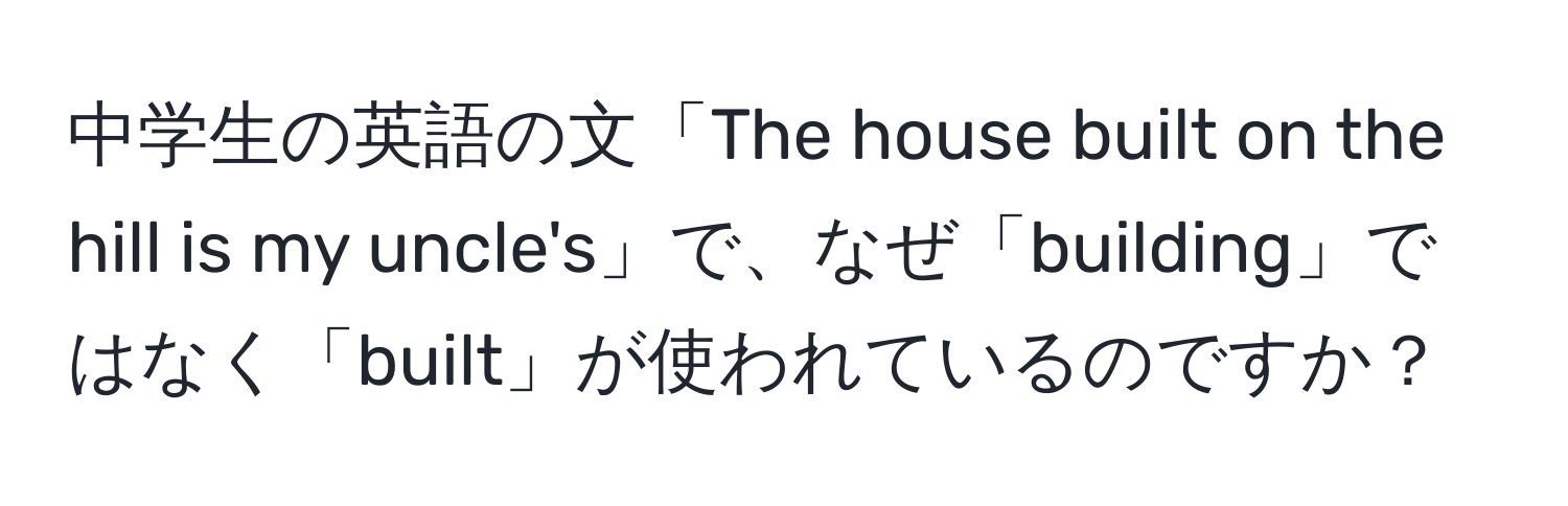 中学生の英語の文「The house built on the hill is my uncle's」で、なぜ「building」ではなく「built」が使われているのですか？