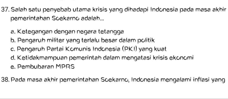 Salah satu penyebab utama krisis yang dihadapi Indonesia pada masa akhir
pemerintahan Soekarno adalah...
a. Ketegangan dengan negara tetangga
b. Pengaruh militer yang terlalu besar dalam politik
c. Pengaruh Partai Komunis Indonesia (PKI) yang kuat
d. Ketidakmampuan pemerintah dalam mengatasi krisis ekonomi
e. Pembubaran MPRS
38. Pada masa akhir pemerintahan Soekarno, Indonesia mengalami inflasi yang