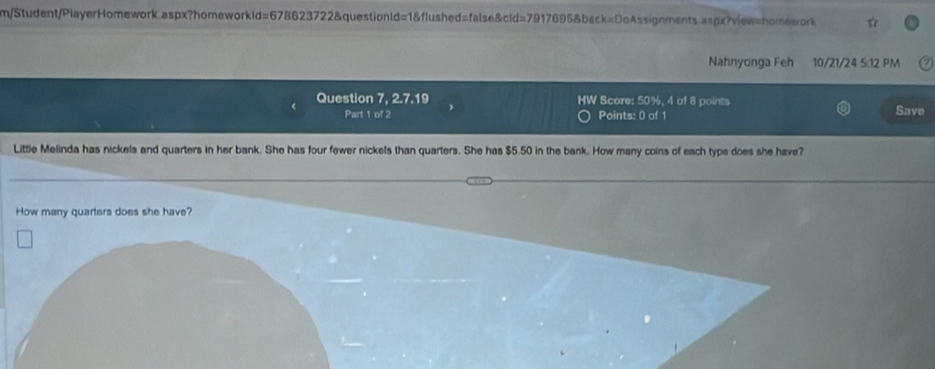 m/Student/PlayerHomework.aspx?homeworkId=678623722&questionld=1&flushed=false&cld=7917695&back=DoAssignments.aspx?view=homework 
Nahnyonga Feh 10/21/24 5:12 PM 
Question 7, 2.7.19 MW Score: 50%, 4 of 8 points 
Part 1 of 2 Points: 0 of 1 Save 
Little Melinda has nickels and quarters in her bank. She has four fewer nickels than quarters. She has $5.50 in the bank. How many coins of each type does she have? 
How many quarters does she have?