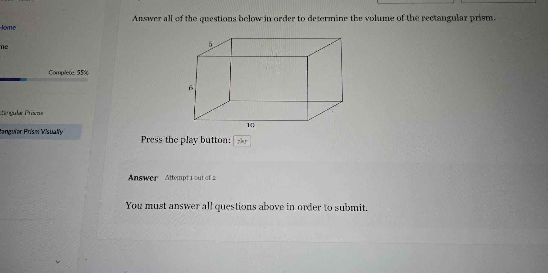 Answer all of the questions below in order to determine the volume of the rectangular prism. 
Home 
me 
Complete: 55%
tangular Prisms 
tangular Prism Visually 
Press the play button: 
Answer Attempt 1 out of 2 
You must answer all questions above in order to submit.