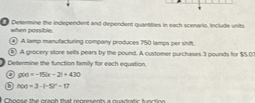 Determine the independent and dependent quantities in each scenario. Include units 
when possible. 
A lamp manufacturing company produces 750 lamps per shift. 
⑥ A grocery store sells pears by the pound. A customer purchases 3 pounds for $5.07
Determine the function family for each equation.
g(x)=-15|x-2|+430
h(x)=3-(-5)^x-17
Choose the graph that represents a quadratic function