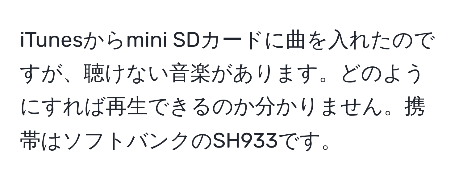 iTunesからmini SDカードに曲を入れたのですが、聴けない音楽があります。どのようにすれば再生できるのか分かりません。携帯はソフトバンクのSH933です。