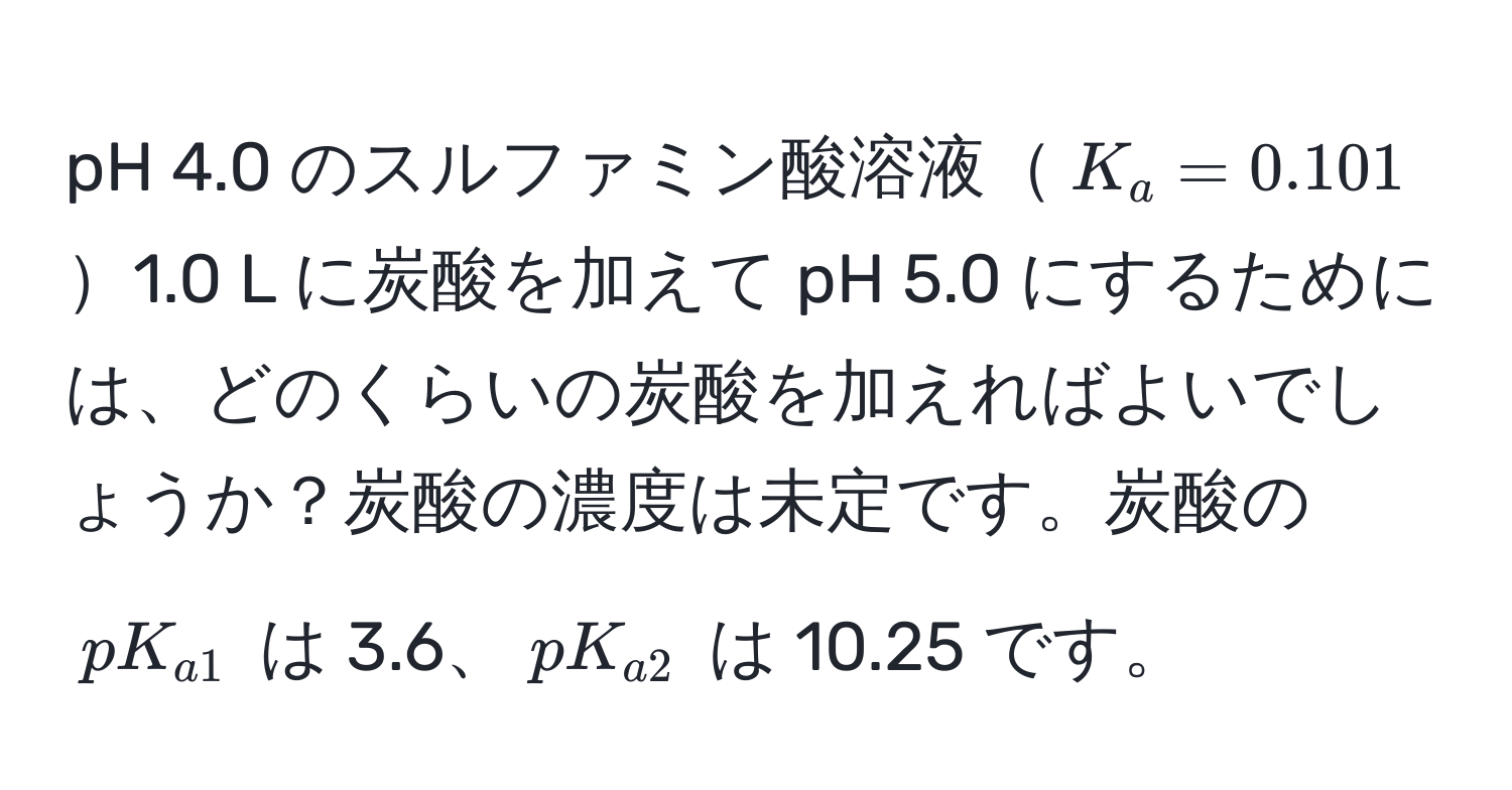 pH 4.0 のスルファミン酸溶液$K_a = 0.101$1.0 L に炭酸を加えて pH 5.0 にするためには、どのくらいの炭酸を加えればよいでしょうか？炭酸の濃度は未定です。炭酸の $pK_a1$ は 3.6、$pK_a2$ は 10.25 です。