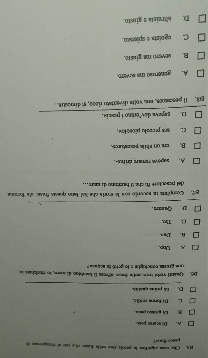 B5. Che cosa significa la parola fino nella frase: «Le reti si riempivano di
pesce fino»?
A. Di scarso peso.
B. Di grosso peso.
C. Di forma sottile.
D. Di prima qualità.
B6. Quanti verbi trovi nella frase: «Prese il bambino di mare, lo rinchiuse in
una grossa conchiglia e lo gettò in acqua»?
A. Uno.
B. Due.
C. Tre.
D. Quattro.
B7. Completa in accordo con la storia che hai letto questa frase: «la fortuna
del pescatore fu che il bambino di mare..
A. sapeva remare dritto».
B. era un abile pescatore».
C. era piccolo piccolo».
D. sapeva dov’erano i pesci».
B8. Il pescatore, una volta diventato ricco, si dimostra… . .
A. generoso ma severo.
B. severo ma giusto.
C. egoista e spietato.
D. altruista e giusto.