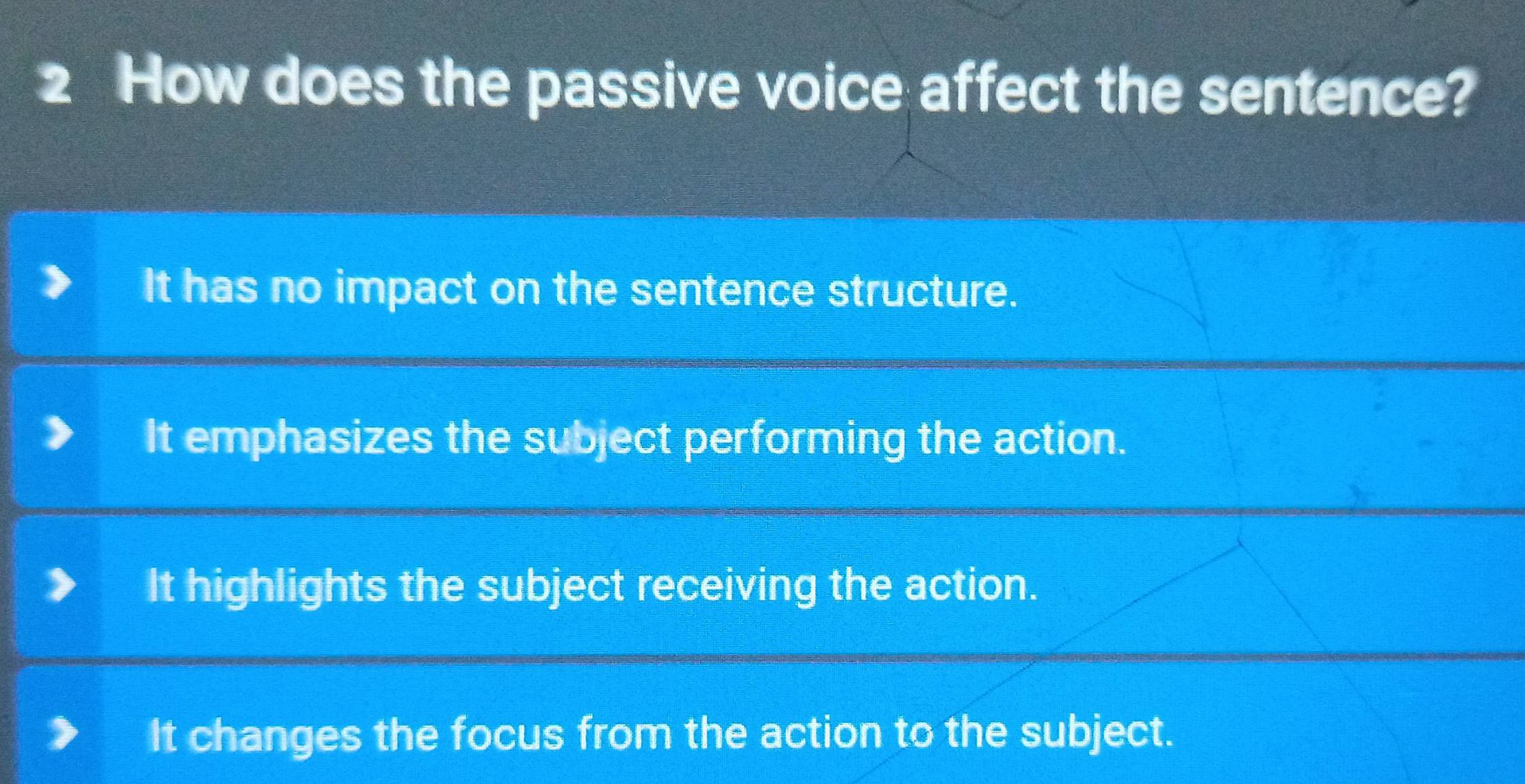 How does the passive voice affect the sentence?
It has no impact on the sentence structure.
It emphasizes the subject performing the action.
It highlights the subject receiving the action.
It changes the focus from the action to the subject.