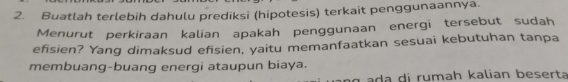 Buatlah terlebih dahulu prediksi (hipotesis) terkait penggunaannya. 
Menurut perkiraan kalian apakah penggunaan energi tersebut sudah 
efisien? Yang dimaksud efisien, yaitu memanfaatkan sesuai kebutuhan tanpa 
membuang-buang energi ataupun biaya. 
a i r u mah kalian beser ta