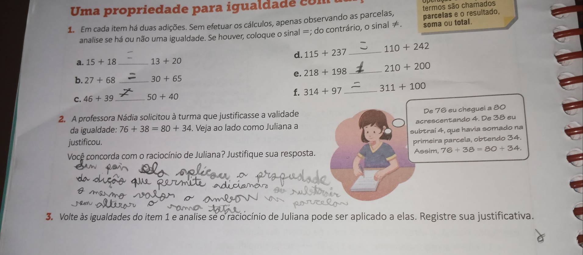 Uma propriedade para igualda d co m 
parcelas e o resultado, 
1 Em cada item há duas adições. Sem efetuar os cálculos, apenas observando as parcelas, termos são chamados 
analise se há ou não uma igualdade. Se houver, coloque o sinal =; do contrário, o sinal ≠. soma ou total. 
d. 115+237 _ 110+242
a. 15+18 _
13+20
e. 218+198 _
210+200
b. 27+68 _ 30+65
f. 314+97 _ 311+100
C. 46+39 _
50+40
2. A professora Nádia solicitou à turma que justificasse a validade 
De 76 eu cheguei a 80
acrescentando 4. De 38 eu 
da igualdade: 76+38=80+34. Veja ao lado como Juliana a 
subtraí 4, que havia somado na 
justificou. 
primeira parcela, obtendo 34. 
Você concorda com o raciocínio de Juliana? Justifique sua resposta. 
Assim, 76+38=80+34. 
3. Volte às igualdades do item 1 e analise se o raciocínio de Juliana pode ser aplicado a elas. Registre sua justificativa.